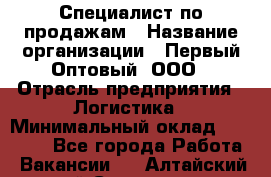 Специалист по продажам › Название организации ­ Первый Оптовый, ООО › Отрасль предприятия ­ Логистика › Минимальный оклад ­ 25 000 - Все города Работа » Вакансии   . Алтайский край,Славгород г.